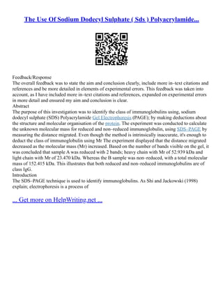 The Use Of Sodium Dodecyl Sulphate ( Sds ) Polyacrylamide...
Feedback/Response
The overall feedback was to state the aim and conclusion clearly, include more in–text citations and
references and be more detailed in elements of experimental errors. This feedback was taken into
account, as I have included more in–text citations and references, expanded on experimental errors
in more detail and ensured my aim and conclusion is clear.
Abstract
The purpose of this investigation was to identify the class of immunoglobulins using, sodium
dodecyl sulphate (SDS) Polyacrylamide Gel Electrophoresis (PAGE); by making deductions about
the structure and molecular organisation of the protein. The experiment was conducted to calculate
the unknown molecular mass for reduced and non–reduced immunoglobulin, using SDS–PAGE by
measuring the distance migrated. Even though the method is intrinsically inaccurate, it's enough to
deduct the class of immunoglobulin using Mr The experiment displayed that the distance migrated
decreased as the molecular mass (Mr) increased. Based on the number of bands visible on the gel, it
was concluded that sample A was reduced with 2 bands; heavy chain with Mr of 52.939 kDa and
light chain with Mr of 23.470 kDa. Whereas the B sample was non–reduced, with a total molecular
mass of 152.415 kDa. This illustrates that both reduced and non–reduced immunoglobulins are of
class IgG.
Introduction
The SDS–PAGE technique is used to identify immunoglobulins. As Shi and Jackowski (1998)
explain; electrophoresis is a process of
... Get more on HelpWriting.net ...
 