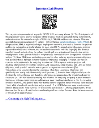 Invertase Lab Report
This experiment was conducted as per the BCHM 310 Laboratory Manual [3]. The first objective of
this experiment was to analyze the purity of the invertase fractions collected during experiment 6,
and to determine the molecular weight of LDH–H4, LDH–M4 and invertase subunits. This was
accomplished using sodium dodecyl sulfate – polyacrylamide gel electrophoresis (SDS–PAGE). In
this procedure, SDS, a negatively charged amphipathic molecule, was used to denature the proteins
and to give each protein a similar charge–to–mass ratio [4]. As a result, most oligomeric proteins
separated into individual subunits, and each subunit assumed a rod–like shape [4]. The distance
travelled by each subunit, along the polyacrylamide gel, was a function of its molecular weight;
where proteins with a greater molecular weight moved a smaller distance than proteins with lower
weights [5]. Since SDS is not a reducing agent, and no other reducing agent was added, oligomers
with disulfide bonds between subunits would have remained intact [4]. However, this was not
expected to be problematic for analyzing invertase or LDH isozymes, as these proteins lack
disulfide interactions between their subunits [2,6]. In addition, since invertase and LDH are homo–
oligomers, each protein's subunits were expected to migrate the same distance [2,6].
The proteins were visualized using the Coomassie Blue stain. Coomassie Blue binds non–
specifically and nearly stoichiometrically to all proteins [5]. Proteins have a higher affinity to the
dye than the polyacrylamide gel; therefore, after removing excess stain, the protein bands can be
visualized [4]. This non–selective binding was essential for analyzing the purity in each invertase
fraction, as both non–target proteins and invertase were visualized. As shown in Fig. 1., excluding
invertase fraction 2, the general trend was that the number of protein bands decreased from fractions
1 to 4, while a band with a molecular weight around 1.2 x 102 kDa became more prominent and
intense. These results were expected for a successful purification [4]. During experiment 6, it was
observed that the specific activity increased during each successive fraction. Since the same amount
of protein, from each invertase
... Get more on HelpWriting.net ...
 