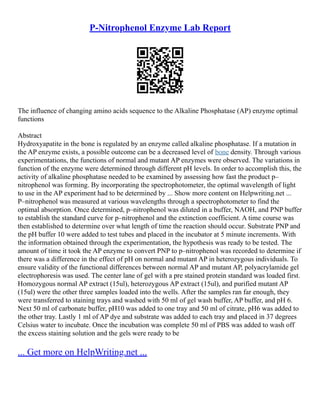 P-Nitrophenol Enzyme Lab Report
The influence of changing amino acids sequence to the Alkaline Phosphatase (AP) enzyme optimal
functions
Abstract
Hydroxyapatite in the bone is regulated by an enzyme called alkaline phosphatase. If a mutation in
the AP enzyme exists, a possible outcome can be a decreased level of bone density. Through various
experimentations, the functions of normal and mutant AP enzymes were observed. The variations in
function of the enzyme were determined through different pH levels. In order to accomplish this, the
activity of alkaline phosphatase needed to be examined by assessing how fast the product p–
nitrophenol was forming. By incorporating the spectrophotometer, the optimal wavelength of light
to use in the AP experiment had to be determined by ... Show more content on Helpwriting.net ...
P–nitrophenol was measured at various wavelengths through a spectrophotometer to find the
optimal absorption. Once determined, p–nitrophenol was diluted in a buffer, NAOH, and PNP buffer
to establish the standard curve for p–nitrophenol and the extinction coefficient. A time course was
then established to determine over what length of time the reaction should occur. Substrate PNP and
the pH buffer 10 were added to test tubes and placed in the incubator at 5 minute increments. With
the information obtained through the experimentation, the hypothesis was ready to be tested. The
amount of time it took the AP enzyme to convert PNP to p–nitrophenol was recorded to determine if
there was a difference in the effect of pH on normal and mutant AP in heterozygous individuals. To
ensure validity of the functional differences between normal AP and mutant AP, polyacrylamide gel
electrophoresis was used. The center lane of gel with a pre stained protein standard was loaded first.
Homozygous normal AP extract (15ul), heterozygous AP extract (15ul), and purified mutant AP
(15ul) were the other three samples loaded into the wells. After the samples ran far enough, they
were transferred to staining trays and washed with 50 ml of gel wash buffer, AP buffer, and pH 6.
Next 50 ml of carbonate buffer, pH10 was added to one tray and 50 ml of citrate, pH6 was added to
the other tray. Lastly 1 ml of AP dye and substrate was added to each tray and placed in 37 degrees
Celsius water to incubate. Once the incubation was complete 50 ml of PBS was added to wash off
the excess staining solution and the gels were ready to be
... Get more on HelpWriting.net ...
 