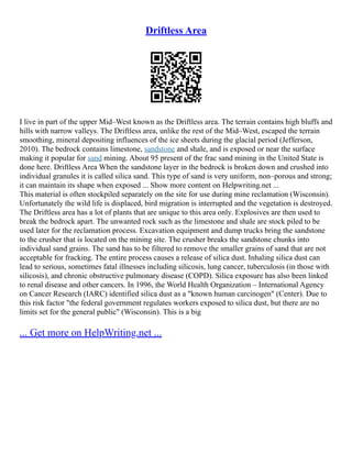 Driftless Area
I live in part of the upper Mid–West known as the Driftless area. The terrain contains high bluffs and
hills with narrow valleys. The Driftless area, unlike the rest of the Mid–West, escaped the terrain
smoothing, mineral depositing influences of the ice sheets during the glacial period (Jefferson,
2010). The bedrock contains limestone, sandstone and shale, and is exposed or near the surface
making it popular for sand mining. About 95 present of the frac sand mining in the United State is
done here. Driftless Area When the sandstone layer in the bedrock is broken down and crushed into
individual granules it is called silica sand. This type of sand is very uniform, non–porous and strong;
it can maintain its shape when exposed ... Show more content on Helpwriting.net ...
This material is often stockpiled separately on the site for use during mine reclamation (Wisconsin).
Unfortunately the wild life is displaced, bird migration is interrupted and the vegetation is destroyed.
The Driftless area has a lot of plants that are unique to this area only. Explosives are then used to
break the bedrock apart. The unwanted rock such as the limestone and shale are stock piled to be
used later for the reclamation process. Excavation equipment and dump trucks bring the sandstone
to the crusher that is located on the mining site. The crusher breaks the sandstone chunks into
individual sand grains. The sand has to be filtered to remove the smaller grains of sand that are not
acceptable for fracking. The entire process causes a release of silica dust. Inhaling silica dust can
lead to serious, sometimes fatal illnesses including silicosis, lung cancer, tuberculosis (in those with
silicosis), and chronic obstructive pulmonary disease (COPD). Silica exposure has also been linked
to renal disease and other cancers. In 1996, the World Health Organization – International Agency
on Cancer Research (IARC) identified silica dust as a "known human carcinogen" (Center). Due to
this risk factor "the federal government regulates workers exposed to silica dust, but there are no
limits set for the general public" (Wisconsin). This is a big
... Get more on HelpWriting.net ...
 