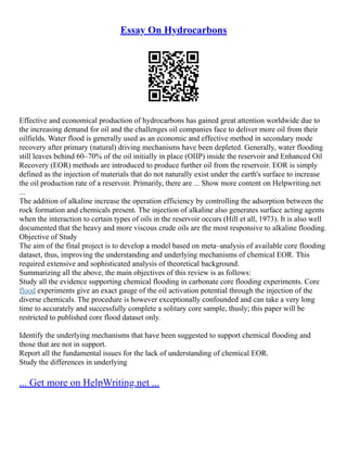 Essay On Hydrocarbons
Effective and economical production of hydrocarbons has gained great attention worldwide due to
the increasing demand for oil and the challenges oil companies face to deliver more oil from their
oilfields. Water flood is generally used as an economic and effective method in secondary mode
recovery after primary (natural) driving mechanisms have been depleted. Generally, water flooding
still leaves behind 60–70% of the oil initially in place (OIIP) inside the reservoir and Enhanced Oil
Recovery (EOR) methods are introduced to produce further oil from the reservoir. EOR is simply
defined as the injection of materials that do not naturally exist under the earth's surface to increase
the oil production rate of a reservoir. Primarily, there are ... Show more content on Helpwriting.net
...
The addition of alkaline increase the operation efficiency by controlling the adsorption between the
rock formation and chemicals present. The injection of alkaline also generates surface acting agents
when the interaction to certain types of oils in the reservoir occurs (Hill et all, 1973). It is also well
documented that the heavy and more viscous crude oils are the most responsive to alkaline flooding.
Objective of Study
The aim of the final project is to develop a model based on meta–analysis of available core flooding
dataset, thus, improving the understanding and underlying mechanisms of chemical EOR. This
required extensive and sophisticated analysis of theoretical background.
Summarizing all the above, the main objectives of this review is as follows:
Study all the evidence supporting chemical flooding in carbonate core flooding experiments. Core
flood experiments give an exact gauge of the oil activation potential through the injection of the
diverse chemicals. The procedure is however exceptionally confounded and can take a very long
time to accurately and successfully complete a solitary core sample, thusly; this paper will be
restricted to published core flood dataset only.
Identify the underlying mechanisms that have been suggested to support chemical flooding and
those that are not in support.
Report all the fundamental issues for the lack of understanding of chemical EOR.
Study the differences in underlying
... Get more on HelpWriting.net ...
 