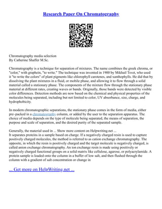 Research Paper On Chromatography
Chromatography media selection
By Catherine Shaffer M.Sc.
Chromatography is a technique for separation of mixtures. The name combines the greek chroma, or
"color," with graphein, "to write." The technique was invented in 1900 by Mikhail Tsvet, who used
it "to write the colors" of plant pigments like chlorophyll carotenes, and xanthophylls. He did that by
dissolving the plant mixtures in a fluid, or mobile phase, and allowing it to flow through a solid
material called a stationary phase. The components of the mixture flow through the stationary phase
material at different rates, creating waves or bands. Originally, those bands were detected by visible
color differences. Detection methods are now based on the chemical and physical properties of the
molecules being separated, including but not limited to color, UV absorbance, size, charge, and
hydrophobicity.
In modern chromatographic separations, the stationary phase comes in the form of media, either
pre–packed in a chromatography column, or added by the user to the separation apparatus. The
choice of media depends on the type of molecule being separated, the means of separation, the
purpose and scale of separation, and the desired purity of the separated sample.
Generally, the material used in ... Show more content on Helpwriting.net ...
It separates proteins in a sample based on charge. If a negatively charged resin is used to capture
positively charged molecules, the method is referred to as cation exchange chromatography. The
opposite, in which the resin is positively charged and the target molecule is negatively charged, is
called anion exchange chromatography. An ion exchange resin is made using positively or
negatively charged functional groups on a solid matrix like cellulose, agarose, or polyacrylamide. A
protein sample is loaded onto the column in a buffer of low salt, and then flushed through the
column with a gradient of salt concentration or change in
... Get more on HelpWriting.net ...
 