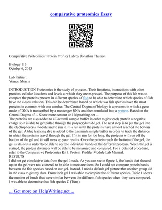 comparative proteomics Essay
Comparative Proteomics: Protein Profiler Lab by Jonathan Thulson
Biology 113
October 6, 2013
Lab Partner:
Vernon Morris
INTRODUCTION Proteomics is the study of proteins. Their functions, interactions with other
proteins, cellular locations and levels at which they are expressed. The purpose of this lab was to
compare the proteins present in different species of fish to be able to determine which species of fish
have the closest relation. This can be determined based on which two fish species have the most
proteins in common with one another. The Central Dogma of biology is a process in which a gene
made of DNA is transcribed by a messenger RNA and then translated into a protein. Based on the
Central Dogma of ... Show more content on Helpwriting.net ...
The proteins are also added to a Laemmli sample buffer in order to give each protein a negative
charge so it is able to get pulled through the polyacrylamide gel. The next step is to put the gel into
the electrophoresis module and to run it. It is run until the proteins have almost reached the bottom
of the gel. A blue tracking dye is added to the Laemmli sample buffer in order to track the distance
in which the proteins travel through the gel. If it is run for too long, the proteins will run off the
bottom of the gel and it will mess up your results. Once the protein reach the bottom of the gel, the
gel is stained in order to be able to see the individual bands of the different proteins. When the gel is
stained, the protein distances will be able to be measured and compared. For a detailed procedure,
refer to the Comparative Proteomics Kit I: Protein Profiler Module Lab Manual.
RESULTS
I did not get conclusive data from the gel I made. As you can see in figure 1, the bands that showed
up on the gel were too cluttered to be able to measure them. So I could not compare protein bands
between the fish species based on our gel. Instead, I used a default gel picture that another group did
in the class to get my data. From their gel I was able to compare the different species. Table 1 shows
the number of bands that were similar between the different fish species when they were compared.
I was able to determine that fish species C (Tuna)
... Get more on HelpWriting.net ...
 