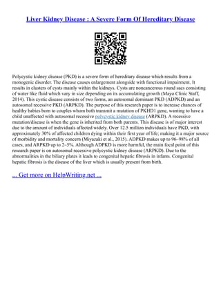 Liver Kidney Disease : A Severe Form Of Hereditary Disease
Polycystic kidney disease (PKD) is a severe form of hereditary disease which results from a
monogenic disorder. The disease causes enlargement alongside with functional impairment. It
results in clusters of cysts mainly within the kidneys. Cysts are noncancerous round sacs consisting
of water like fluid which vary in size depending on its accumulating growth (Mayo Clinic Staff,
2014). This cystic disease consists of two forms, an autosomal dominant PKD (ADPKD) and an
autosomal recessive PKD (ARPKD). The purpose of this research paper is to increase chances of
healthy babies born to couples whom both transmit a mutation of PKHD1 gene, wanting to have a
child unaffected with autosomal recessive polycystic kidney disease (ARPKD). A recessive
mutation/disease is when the gene is inherited from both parents. This disease is of major interest
due to the amount of individuals affected widely. Over 12.5 million individuals have PKD, with
approximately 30% of affected children dying within their first year of life; making it a major source
of morbidity and mortality concern (Miyazaki et al., 2015). ADPKD makes up to 96–98% of all
cases, and ARPKD up to 2–5%. Although ADPKD is more harmful, the main focal point of this
research paper is on autosomal recessive polycystic kidney disease (ARPKD). Due to the
abnormalities in the biliary plates it leads to congenital hepatic fibrosis in infants. Congenital
hepatic fibrosis is the disease of the liver which is usually present from birth.
... Get more on HelpWriting.net ...
 