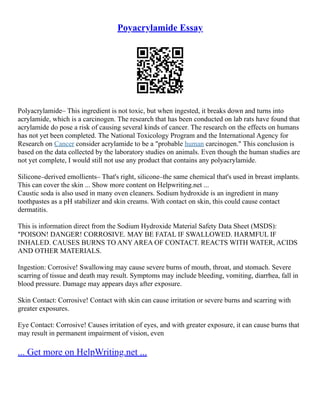Poyacrylamide Essay
Polyacrylamide– This ingredient is not toxic, but when ingested, it breaks down and turns into
acrylamide, which is a carcinogen. The research that has been conducted on lab rats have found that
acrylamide do pose a risk of causing several kinds of cancer. The research on the effects on humans
has not yet been completed. The National Toxicology Program and the International Agency for
Research on Cancer consider acrylamide to be a "probable human carcinogen." This conclusion is
based on the data collected by the laboratory studies on animals. Even though the human studies are
not yet complete, I would still not use any product that contains any polyacrylamide.
Silicone–derived emollients– That's right, silicone–the same chemical that's used in breast implants.
This can cover the skin ... Show more content on Helpwriting.net ...
Caustic soda is also used in many oven cleaners. Sodium hydroxide is an ingredient in many
toothpastes as a pH stabilizer and skin creams. With contact on skin, this could cause contact
dermatitis.
This is information direct from the Sodium Hydroxide Material Safety Data Sheet (MSDS):
"POISON! DANGER! CORROSIVE. MAY BE FATAL IF SWALLOWED. HARMFUL IF
INHALED. CAUSES BURNS TO ANY AREA OF CONTACT. REACTS WITH WATER, ACIDS
AND OTHER MATERIALS.
Ingestion: Corrosive! Swallowing may cause severe burns of mouth, throat, and stomach. Severe
scarring of tissue and death may result. Symptoms may include bleeding, vomiting, diarrhea, fall in
blood pressure. Damage may appears days after exposure.
Skin Contact: Corrosive! Contact with skin can cause irritation or severe burns and scarring with
greater exposures.
Eye Contact: Corrosive! Causes irritation of eyes, and with greater exposure, it can cause burns that
may result in permanent impairment of vision, even
... Get more on HelpWriting.net ...
 