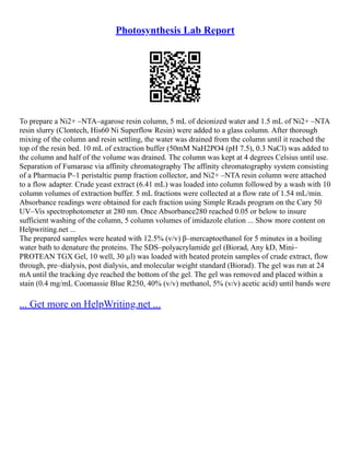Photosynthesis Lab Report
To prepare a Ni2+ –NTA–agarose resin column, 5 mL of deionized water and 1.5 mL of Ni2+ –NTA
resin slurry (Clontech, His60 Ni Superflow Resin) were added to a glass column. After thorough
mixing of the column and resin settling, the water was drained from the column until it reached the
top of the resin bed. 10 mL of extraction buffer (50mM NaH2PO4 (pH 7.5), 0.3 NaCl) was added to
the column and half of the volume was drained. The column was kept at 4 degrees Celsius until use.
Separation of Fumarase via affinity chromatography The affinity chromatography system consisting
of a Pharmacia P–1 peristaltic pump fraction collector, and Ni2+ –NTA resin column were attached
to a flow adapter. Crude yeast extract (6.41 mL) was loaded into column followed by a wash with 10
column volumes of extraction buffer. 5 mL fractions were collected at a flow rate of 1.54 mL/min.
Absorbance readings were obtained for each fraction using Simple Reads program on the Cary 50
UV–Vis spectrophotometer at 280 nm. Once Absorbance280 reached 0.05 or below to insure
sufficient washing of the column, 5 column volumes of imidazole elution ... Show more content on
Helpwriting.net ...
The prepared samples were heated with 12.5% (v/v) β–mercaptoethanol for 5 minutes in a boiling
water bath to denature the proteins. The SDS–polyacrylamide gel (Biorad, Any kD, Mini–
PROTEAN TGX Gel, 10 well, 30 µl) was loaded with heated protein samples of crude extract, flow
through, pre–dialysis, post dialysis, and molecular weight standard (Biorad). The gel was run at 24
mA until the tracking dye reached the bottom of the gel. The gel was removed and placed within a
stain (0.4 mg/mL Coomassie Blue R250, 40% (v/v) methanol, 5% (v/v) acetic acid) until bands were
... Get more on HelpWriting.net ...
 