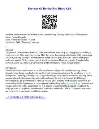 Proteins Of Bovine Red Blood Cell
Protein Composition in Red Blood Cells in Humans using Polyacrylamide Gel Electrophoresis
Name: Emma Claypole
Date: Wednesday March 16, 2016
Lab Group: W08, Wednesday morning
2
Abstract
The proteins of Bovine red blood cell (RBC) membranes were analyzed using polyacrylamide gel
electrophoresis. After analyzing Bovine RBC they were then compared to human RBC counterpart.
Following finding the log of each molecular weight of each band, band one showed the highest
molecular weight. All five bands viewed were from humans. There are typically 7 bands visible
however, in our case only five were visible due to implications within the gel sample.
Introduction
Proteins are important elements in cellular membranes and give the membranes many of their
characteristics. In red blood cells, the meshwork of proteins in and around the membrane gives it
strength and flexibility, allowing a cell to squeeze through small capillaries without bursting. Other
proteins play roles in transporting material in and out of the cell (Lab Manual, Cell Biology).
Polyacrylamide gel electrophoresis (PAGE), with all of its different modifications is probably the
most widely–utilized procedure in contemporary biochemistry and molecular biology (Mordacq and
Ellington (1994)). In this experiment, we will attempt to determine the molecular weights of the
major proteins in the plasma membranes of bovine red blood cells (RBCs). The predictions made
are if our protein has similar weights as proteins
... Get more on HelpWriting.net ...
 