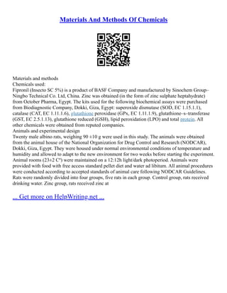 Materials And Methods Of Chemicals
Materials and methods
Chemicals used:
Fipronil (Insecto SC 5%) is a product of BASF Company and manufactured by Sinochem Group–
Ningbo Technical Co. Ltd, China. Zinc was obtained (in the form of zinc sulphate heptahydrate)
from October Pharma, Egypt. The kits used for the following biochemical assays were purchased
from Biodiagnostic Company, Dokki, Giza, Egypt: superoxide dismutase (SOD, EC 1.15.1.1),
catalase (CAT, EC 1.11.1.6), glutathione peroxidase (GPx, EC 1.11.1.9), glutathione–s–transferase
(GST, EC 2.5.1.13), glutathione reduced (GSH), lipid peroxidation (LPO) and total protein. All
other chemicals were obtained from reputed companies.
Animals and experimental design
Twenty male albino rats, weighing 90 ±10 g were used in this study. The animals were obtained
from the animal house of the National Organization for Drug Control and Research (NODCAR),
Dokki, Giza, Egypt. They were housed under normal environmental conditions of temperature and
humidity and allowed to adapt to the new environment for two weeks before starting the experiment.
Animal rooms (23±2 Cº) were maintained on a 12:12h light/dark photoperiod. Animals were
provided with food with free access standard pellet diet and water ad libitum. All animal procedures
were conducted according to accepted standards of animal care following NODCAR Guidelines.
Rats were randomly divided into four groups, five rats in each group. Control group, rats received
drinking water. Zinc group, rats received zinc at
... Get more on HelpWriting.net ...
 
