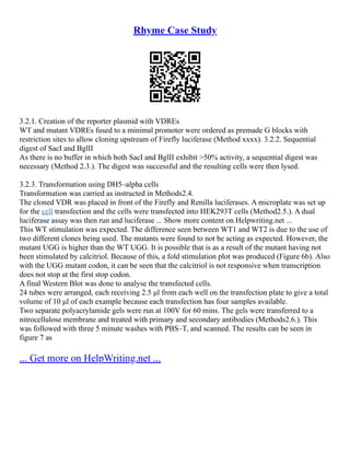 Rhyme Case Study
3.2.1. Creation of the reporter plasmid with VDREs
WT and mutant VDREs fused to a minimal promoter were ordered as premade G blocks with
restriction sites to allow cloning upstream of Firefly luciferase (Method xxxx). 3.2.2. Sequential
digest of SacI and BglII
As there is no buffer in which both SacI and BglII exhibit >50% activity, a sequential digest was
necessary (Method 2.3.). The digest was successful and the resulting cells were then lysed.
3.2.3. Transformation using DH5–alpha cells
Transformation was carried as instructed in Methods2.4.
The cloned VDR was placed in front of the Firefly and Renilla luciferases. A microplate was set up
for the cell transfection and the cells were transfected into HEK293T cells (Method2.5.). A dual
luciferase assay was then run and luciferase ... Show more content on Helpwriting.net ...
This WT stimulation was expected. The difference seen between WT1 and WT2 is due to the use of
two different clones being used. The mutants were found to not be acting as expected. However, the
mutant UGG is higher than the WT UGG. It is possible that is as a result of the mutant having not
been stimulated by calcitriol. Because of this, a fold stimulation plot was produced (Figure 6b). Also
with the UGG mutant codon, it can be seen that the calcitriol is not responsive when transcription
does not stop at the first stop codon.
A final Western Blot was done to analyse the transfected cells.
24 tubes were arranged, each receiving 2.5 μl from each well on the transfection plate to give a total
volume of 10 μl of each example because each transfection has four samples available.
Two separate polyacrylamide gels were run at 100V for 60 mins. The gels were transferred to a
nitrocellulose membrane and treated with primary and secondary antibodies (Methods2.6.). This
was followed with three 5 minute washes with PBS–T, and scanned. The results can be seen in
figure 7 as
... Get more on HelpWriting.net ...
 