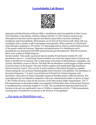 Lactoglobulin Lab Report
Separation and Identification of Bovine Milk α–lactalbumin and β–lactoglobulin Corbin Croom,
Tyler Donathan, Cama Dooley, Nicholas Johnson October 15, 2014 Abstract Analytical gel
electrophoresis has been used to separate and identify many kinds of proteins including α–
lactalbumin and β–lactoglobulin. Both proteins can be derived from bovine milk. Skim milk was
centrifuged with a variance in pH to precipitate casein proteins. Whey material was filtered and
eluted through a Sephadex G–50 column. UV Spectrophotometric analysis confirmed the presence
of the protein within the fractions. Separation and identification of α–lactalbumin and β–
lactoglobulin was determined with SDS–polyacrylimide gel electrophoresis. With the molecular ...
Show more content on Helpwriting.net ...
fraction number. These peaks occurred at fraction number 43 and fraction number 50, with
absorbances close to 1. Around these fraction numbers was where the largest elution of protein and
likely α–lactalbumin was present. Due to high amino acid content of phenylalanine, tryptophan, and
tyrosine, absorbance occurs at 280 nm. The high 280 nm absorbance would suggest a higher amount
of protein elution in the fraction. The early fraction numbers had significantly high absorbance
between fractions 4 and 9. This was due to quick mobility of the protein through the sephadex
column during the size exclusion chromatography before fractions were gathered. The absorbance of
the protein fragments: 7, 8, and 9 were all between 0.59 and 0.62. Protein fragments with
absorbance values above 0.5 had a noticeable amount of desirable protein within the fraction. The
electrophoresis gel was labeled in comparison with a pre–stained protein ladder as shown in Figure
2. The 10 kDa served as a base for the accuracy of the other protein ladder measurements. The 17
kDa measurement on the protein ladder was compared with the band values of the protein fractions.
α–lactalbumin has a molecular weight of 14.2 kDa. The second protein band that eluted from the
fractions in the gel was significantly close to 14 kDa in comparison with the 17 kDa measurement,
revealing that α–lactalbumin was present in the fractions. β–lactoglobulin
... Get more on HelpWriting.net ...
 