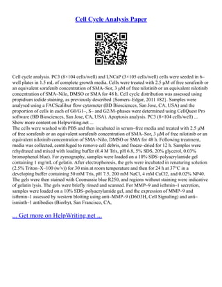 Cell Cycle Analysis Paper
Cell cycle analysis. PC3 (8×104 cells/well) and LNCaP (3×105 cells/well) cells were seeded in 6–
well plates in 1.5 mL of complete growth media. Cells were treated with 2.5 μM of free sorafenib or
an equivalent sorafenib concentration of SMA–Sor, 3 μM of free nilotinib or an equivalent nilotinib
concentration of SMA–Nilo, DMSO or SMA for 48 h. Cell cycle distribution was assessed using
propidium iodide staining, as previously described {Somers–Edgar, 2011 #82}. Samples were
analysed using a FACScalibur flow cytometer (BD Biosciences, San Jose, CA, USA) and the
proportion of cells in each of G0/G1–, S– and G2/M–phases were determined using CellQuest Pro
software (BD Biosciences, San Jose, CA, USA). Apoptosis analysis. PC3 (8×104 cells/well) ...
Show more content on Helpwriting.net ...
The cells were washed with PBS and then incubated in serum–free media and treated with 2.5 μM
of free sorafenib or an equivalent sorafenib concentration of SMA–Sor, 3 μM of free nilotinib or an
equivalent nilotinib concentration of SMA–Nilo, DMSO or SMA for 48 h. Following treatment,
media was collected, centrifuged to remove cell debris, and freeze–dried for 12 h. Samples were
rehydrated and mixed with loading buffer (0.4 M Tris, pH 6.8, 5% SDS, 20% glycerol, 0.03%
bromophenol blue). For zymography, samples were loaded on a 10% SDS–polyacrylamide gel
containing 1 mg/mL of gelatin. After electrophoresis, the gels were incubated in renaturing solution
(2.5% Triton–X–100 (w/v)) for 30 min at room temperature and then for 24 h at 37°C in a
developing buffer containing 50 mM Tris, pH 7.5, 200 mM NaCl, 4 mM CaCl2, and 0.02% NP40.
The gels were then stained with Coomassie blue R250, and regions without staining were indicative
of gelatin lysis. The gels were briefly rinsed and scanned. For MMP–9 and isthmin–1 secretion,
samples were loaded on a 10% SDS–polyacrylamide gel, and the expression of MMP–9 and
isthmin–1 assessed by western blotting using anti–MMP–9 (D6O3H, Cell Signaling) and anti–
isminth–1 antibodies (Biorbyt, San Francisco, CA,
... Get more on HelpWriting.net ...
 