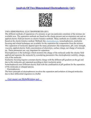 Analysis Of Two Dimensional Electrophoresis ( Ief )
TWO–DIMENSIONAL ELECTROPHORESIS (IEF)
The different methods of separations of a mixture, to get one particular constitute of the mixture are
available now. The separation methods are based on the charge present and on migration rate and on
applied electric field are known as electro–kinetics methods. Many methods are available which are
based on the electro kinetics method. Methods like electrophoresis, isotachophoresis, isoelectric
focusing and related techniques are available for the separation the components from the mixture.
This separation of molecules depend upon the many parameters like temperature, pH, ionic strength,
viscosity, applied electric field, concentration of electrolyte, surface charge, net charge of molecule
etc. These parameters are very important for separation.
Electrophoresis is the technique which monitors the charge of the molecule under the electric field
applied and separates the molecule by considering parameters like electrophoretic mobility, charge,
size of the molecule.
Isoelectric focusing requires constant electric charge with the different pH gradient on the gel and
due to this molecules get separated according to their isoelectric point.
Isotachophoresis uses different electric field with the combination of pH gradient for the separation
of the molecules or charged species.
 Electrophoresis:
The basic principle of electrophoresis involves the separation and isolation of charged molecules
due to their differential migration in a buffer
... Get more on HelpWriting.net ...
 