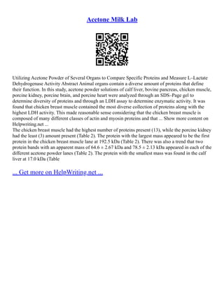 Acetone Milk Lab
Utilizing Acetone Powder of Several Organs to Compare Specific Proteins and Measure L–Lactate
Dehydrogenase Activity Abstract Animal organs contain a diverse amount of proteins that define
their function. In this study, acetone powder solutions of calf liver, bovine pancreas, chicken muscle,
porcine kidney, porcine brain, and porcine heart were analyzed through an SDS–Page gel to
determine diversity of proteins and through an LDH assay to determine enzymatic activity. It was
found that chicken breast muscle contained the most diverse collection of proteins along with the
highest LDH activity. This made reasonable sense considering that the chicken breast muscle is
composed of many different classes of actin and myosin proteins and that ... Show more content on
Helpwriting.net ...
The chicken breast muscle had the highest number of proteins present (13), while the porcine kidney
had the least (3) amount present (Table 2). The protein with the largest mass appeared to be the first
protein in the chicken breast muscle lane at 192.5 kDa (Table 2). There was also a trend that two
protein bands with an apparent mass of 64.6 ± 2.67 kDa and 78.5 ± 2.13 kDa appeared in each of the
different acetone powder lanes (Table 2). The protein with the smallest mass was found in the calf
liver at 17.0 kDa (Table
... Get more on HelpWriting.net ...
 