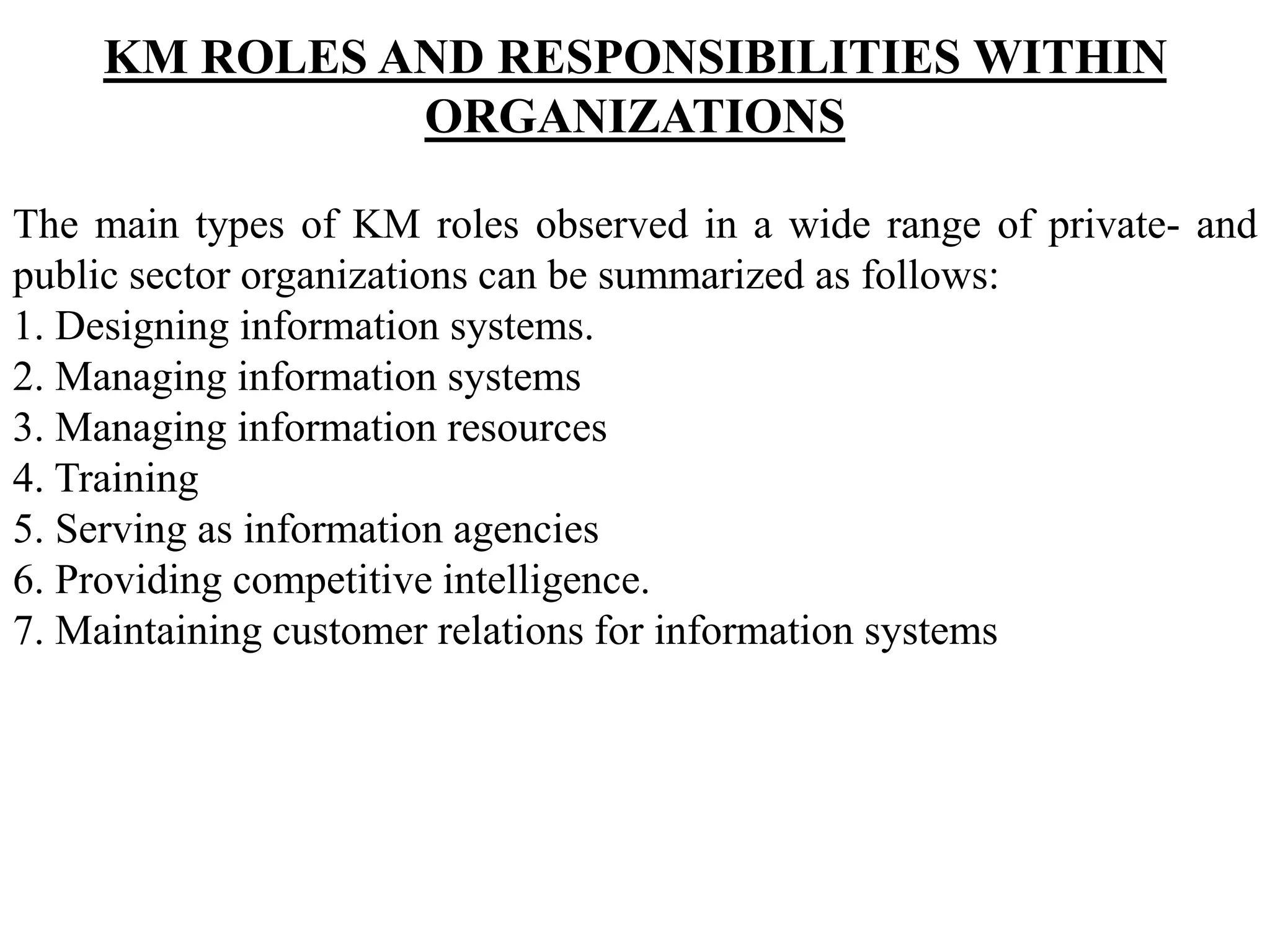 KM ROLES AND RESPONSIBILITIES WITHIN
ORGANIZATIONS
The main types of KM roles observed in a wide range of private- and
public sector organizations can be summarized as follows:
1. Designing information systems.
2. Managing information systems
3. Managing information resources
4. Training
5. Serving as information agencies
6. Providing competitive intelligence.
7. Maintaining customer relations for information systems
 