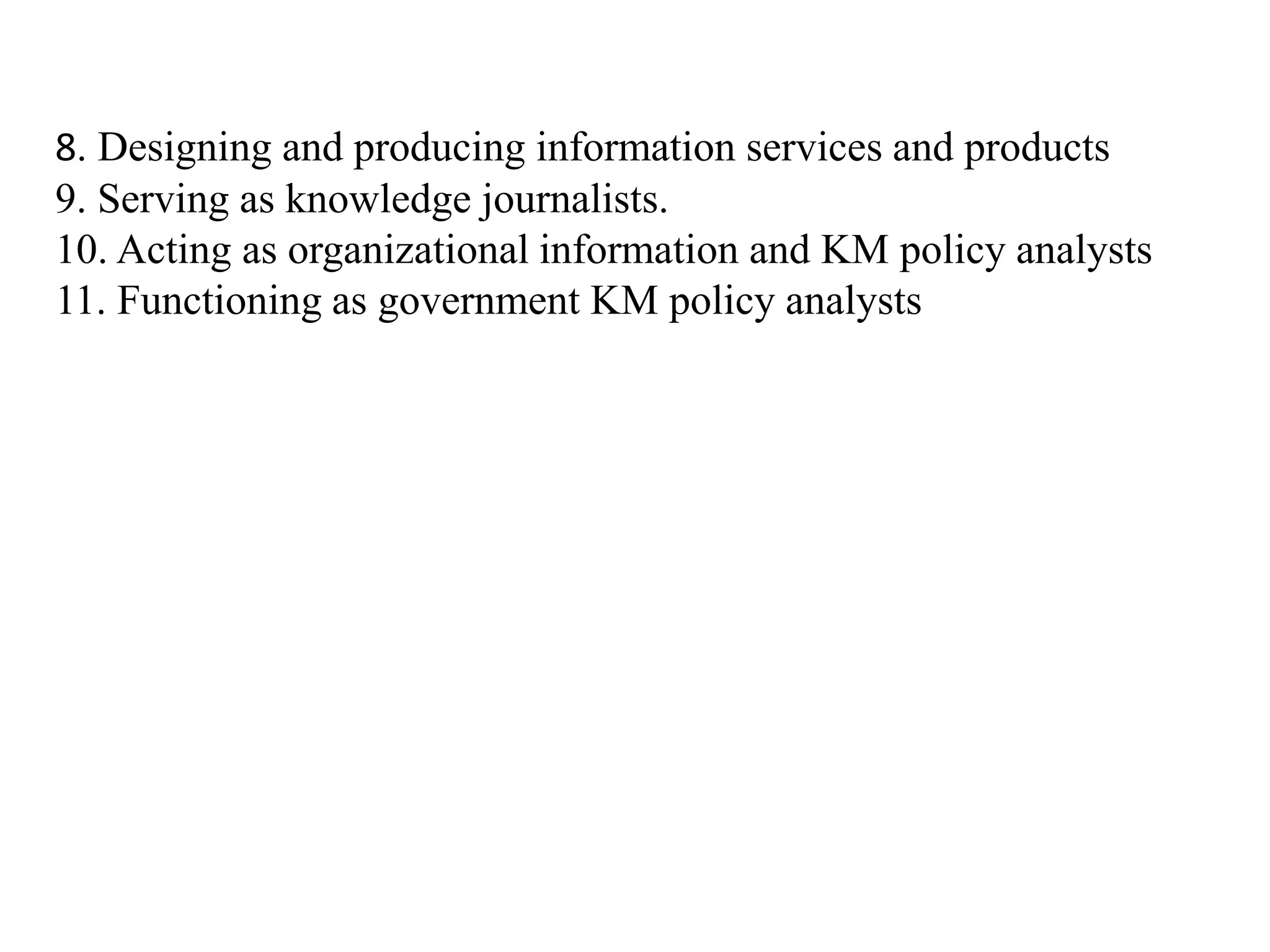 8. Designing and producing information services and products
9. Serving as knowledge journalists.
10. Acting as organizational information and KM policy analysts
11. Functioning as government KM policy analysts
 