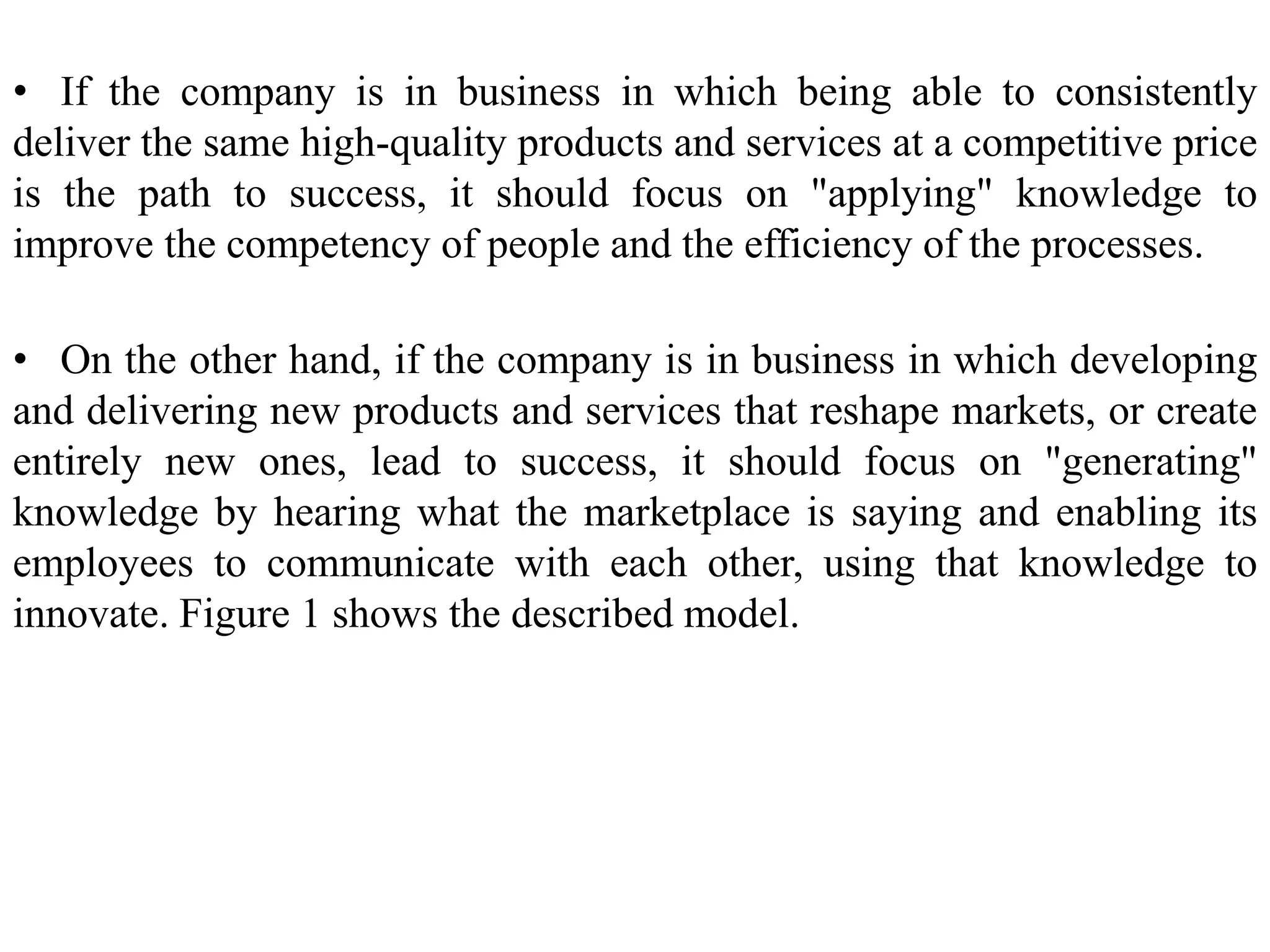 • If the company is in business in which being able to consistently
deliver the same high-quality products and services at a competitive price
is the path to success, it should focus on "applying" knowledge to
improve the competency of people and the efficiency of the processes.
• On the other hand, if the company is in business in which developing
and delivering new products and services that reshape markets, or create
entirely new ones, lead to success, it should focus on "generating"
knowledge by hearing what the marketplace is saying and enabling its
employees to communicate with each other, using that knowledge to
innovate. Figure 1 shows the described model.
 