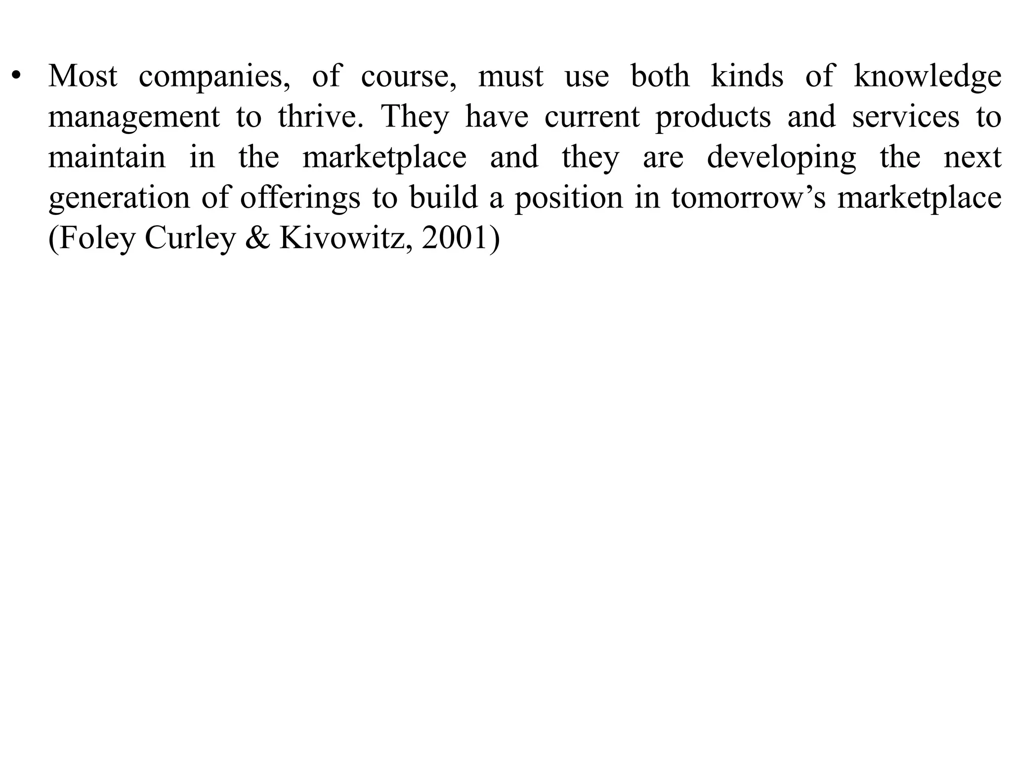 • Most companies, of course, must use both kinds of knowledge
management to thrive. They have current products and services to
maintain in the marketplace and they are developing the next
generation of offerings to build a position in tomorrow’s marketplace
(Foley Curley & Kivowitz, 2001)
 