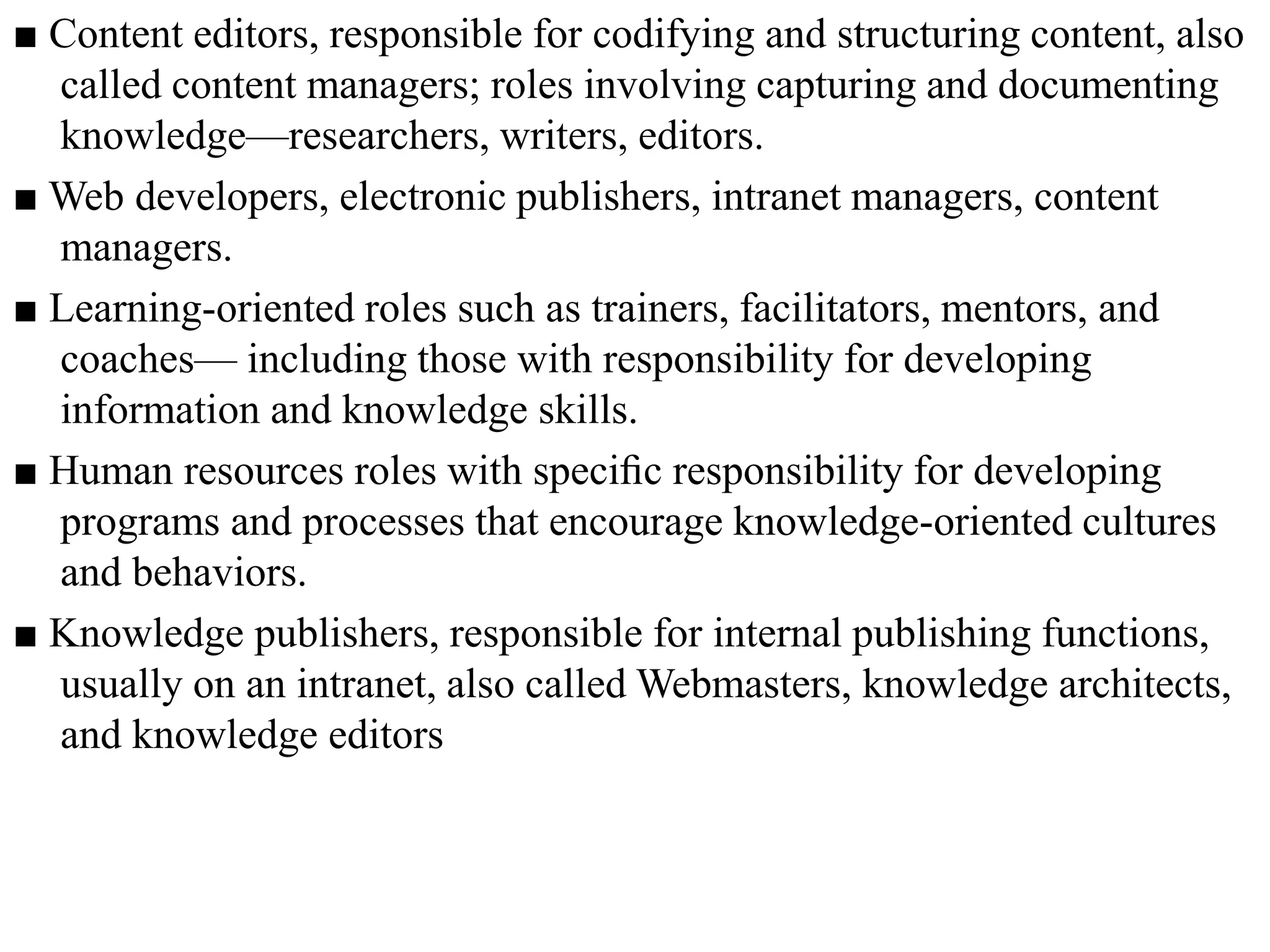 ■ Content editors, responsible for codifying and structuring content, also
called content managers; roles involving capturing and documenting
knowledge—researchers, writers, editors.
■ Web developers, electronic publishers, intranet managers, content
managers.
■ Learning-oriented roles such as trainers, facilitators, mentors, and
coaches— including those with responsibility for developing
information and knowledge skills.
■ Human resources roles with speciﬁc responsibility for developing
programs and processes that encourage knowledge-oriented cultures
and behaviors.
■ Knowledge publishers, responsible for internal publishing functions,
usually on an intranet, also called Webmasters, knowledge architects,
and knowledge editors
 