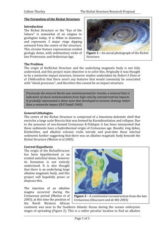 Callum Thurley The Richat Structure Research Proposal
Page 1 of 3
The Formation of the Richat Structure
Introduction
The Richat Structure or the “Eye of the
Sahara” is somewhat of an enigma to
geologists today. It is 40km in diameter,
and represents 3 major rings dipping
outward from the centre of the structure.
This circular feature representsan eroded
geologic dome, with sedimentary rocks of
late Proterozoic and Ordovician Age.
The Problem
The origin of theRichat Structure and the underlying magmatic body is not fully
understood, and this project main objective is to solve this. Originally it was thought
to be a meteorite impact structure, however studies undertaken by Robert S Dietz et
al 1968confirm that there aren’t any features that would commonly be associated
with “shock processes”, and therefore this cannot be an impact structure.
General Lithologies
The centre of the Richat Structure is comprised of a limestone-dolomite shelf that
encircles a large scale Breccia that was formed by Karstdissolution and collapse. Due
to the presence of neo-formed Cretaceous K-Feldspar it has been interpreted that
these sediments have a hydrothermal origin of Cretaceous age. Basaltic ring dykes,
Kimberlites, and alkaline volcanic rocks intrude and post-date these internal
sediments further suggesting that there was an alkaline magmatic body beneath the
Richat Structure (Matton et al 2005).
Current Hypothesis
The origin of the RichatStrucure
has been hypothesised as an
eroded anticlinal dome, however
its formation is not entirely
understood. It is also thought
that there is an underlying large
alkaline magmatic body, and this
project will hopefully prove or
disprove this.
The injection of an alkaline
magma occurred during the
Cretaceous period (Matton et al
2005), at this time the position of
the North Western African
continent was near to the Southern Atlantic Ocean during the oceans embryonic
stages of spreading (Figure 2). This is a rather peculiar location to find an alkaline
Figure 1 – An aerial photograph of the Richat
Structure.
Figure 1 – An image of the Richat Structure.
Previously the mineral Barite was misinterpreted for Coesite, a mineral that is
indicative of shock metamorphism from high velocity extraterrestrial impacts.
It probably represented a shear zone that developed in tectonic doming rather
than a meteorite impact (R.F.Fudali 1969).
Figure 2 – A continental reconstruction from the late
Cretaceous (Doucoure and de Wit 2003)
 