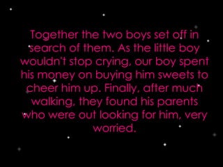 Together the two boys set off in
search of them. As the little boy
wouldn't stop crying, our boy spent
his money on buying him sweets to
cheer him up. Finally, after much
walking, they found his parents
who were out looking for him, very
worried.
 