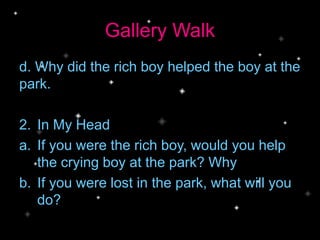 Gallery Walk
d. Why did the rich boy helped the boy at the
park.
2. In My Head
a. If you were the rich boy, would you help
the crying boy at the park? Why
b. If you were lost in the park, what will you
do?
 