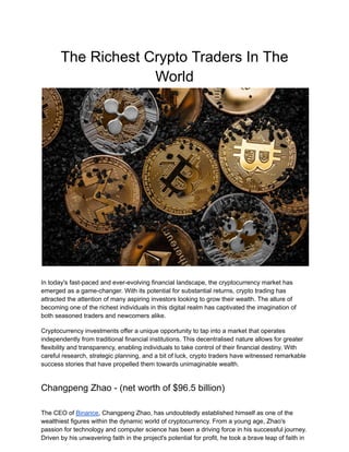 The Richest Crypto Traders In The
World
In today's fast-paced and ever-evolving financial landscape, the cryptocurrency market has
emerged as a game-changer. With its potential for substantial returns, crypto trading has
attracted the attention of many aspiring investors looking to grow their wealth. The allure of
becoming one of the richest individuals in this digital realm has captivated the imagination of
both seasoned traders and newcomers alike.
Cryptocurrency investments offer a unique opportunity to tap into a market that operates
independently from traditional financial institutions. This decentralised nature allows for greater
flexibility and transparency, enabling individuals to take control of their financial destiny. With
careful research, strategic planning, and a bit of luck, crypto traders have witnessed remarkable
success stories that have propelled them towards unimaginable wealth.
Changpeng Zhao - (net worth of $96.5 billion)
The CEO of Binance, Changpeng Zhao, has undoubtedly established himself as one of the
wealthiest figures within the dynamic world of cryptocurrency. From a young age, Zhao's
passion for technology and computer science has been a driving force in his successful journey.
Driven by his unwavering faith in the project's potential for profit, he took a brave leap of faith in
 