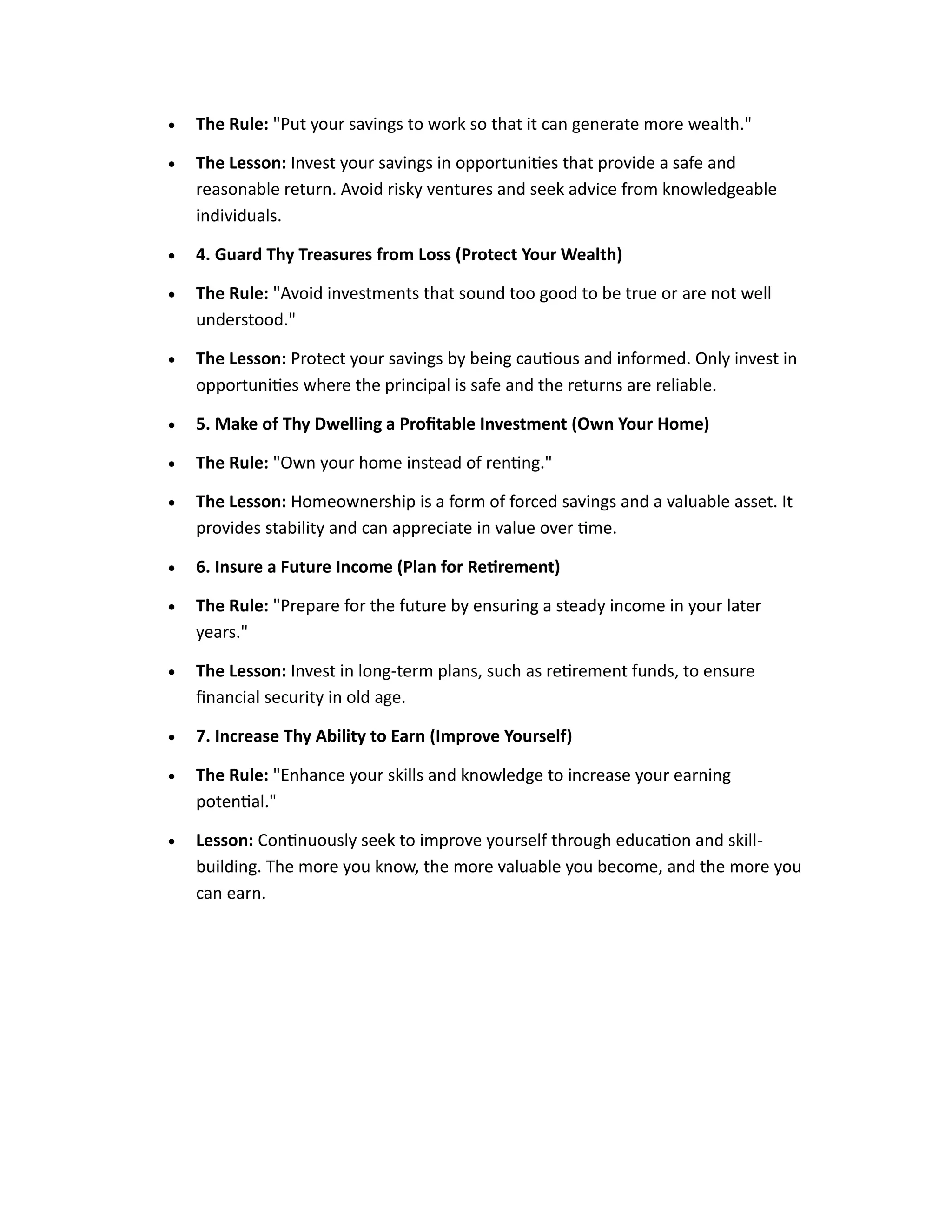 • The Rule: "Put your savings to work so that it can generate more wealth."
• The Lesson: Invest your savings in opportunities that provide a safe and
reasonable return. Avoid risky ventures and seek advice from knowledgeable
individuals.
• 4. Guard Thy Treasures from Loss (Protect Your Wealth)
• The Rule: "Avoid investments that sound too good to be true or are not well
understood."
• The Lesson: Protect your savings by being cautious and informed. Only invest in
opportunities where the principal is safe and the returns are reliable.
• 5. Make of Thy Dwelling a Profitable Investment (Own Your Home)
• The Rule: "Own your home instead of renting."
• The Lesson: Homeownership is a form of forced savings and a valuable asset. It
provides stability and can appreciate in value over time.
• 6. Insure a Future Income (Plan for Retirement)
• The Rule: "Prepare for the future by ensuring a steady income in your later
years."
• The Lesson: Invest in long-term plans, such as retirement funds, to ensure
financial security in old age.
• 7. Increase Thy Ability to Earn (Improve Yourself)
• The Rule: "Enhance your skills and knowledge to increase your earning
potential."
• Lesson: Continuously seek to improve yourself through education and skill-
building. The more you know, the more valuable you become, and the more you
can earn.
 