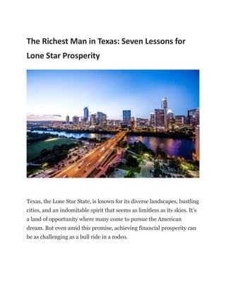 The Richest Man in Texas: Seven Lessons for
Lone Star Prosperity
Texas, the Lone Star State, is known for its diverse landscapes, bustling
cities, and an indomitable spirit that seems as limitless as its skies. It’s
a land of opportunity where many come to pursue the American
dream. But even amid this promise, achieving financial prosperity can
be as challenging as a bull ride in a rodeo.
 