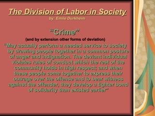 The Division of Labor in Society by: Emile Durkheim “ Crime”   (and by extension other forms of deviation) “ May actually perform a needed service to society by drawing people together in a common posture of anger and indignation. The deviant individual violates rules of conduct which the rest of the community holds in high respect; and when these people come together to express their outrage over the offense and to bear witness against the offender, they develop a tighter bond of solidarity than existed earlier” 