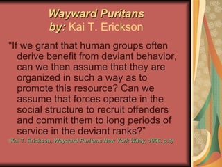 Wayward Puritans by:  Kai T. Erickson “If we grant that human groups often derive benefit from deviant behavior, can we then assume that they are organized in such a way as to promote this resource? Can we assume that forces operate in the social structure to recruit offenders and commit them to long periods of service in the deviant ranks?” ( Kai T. Erickson,  Wayward Puritans New York Wiley, 1966. p.4) 