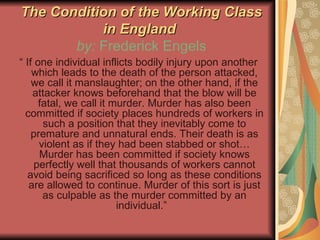 The Condition of the Working Class in England  by:  Frederick Engels “  If one individual inflicts bodily injury upon another which leads to the death of the person attacked, we call it manslaughter; on the other hand, if the attacker knows beforehand that the blow will be fatal, we call it murder. Murder has also been committed if society places hundreds of workers in such a position that they inevitably come to premature and unnatural ends. Their death is as violent as if they had been stabbed or shot…Murder has been committed if society knows perfectly well that thousands of workers cannot avoid being sacrificed so long as these conditions are allowed to continue. Murder of this sort is just as culpable as the murder committed by an individual.”  