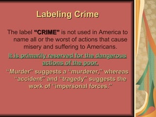 Labeling Crime The label  “CRIME”  is not used in America to name all or the worst of actions that cause misery and suffering to Americans. It is primarily reserved for the dangerous actions of the poor. “ Murder” suggests a “murderer,” whereas “accident” and “tragedy” suggests the work of “impersonal forces.” 