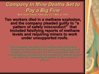 Company In Mine Deaths Set to Pay a Big Fine New York Times, February 21, 1993, p. A19. Ten workers died in a methane explosion, and the company pleaded guilty to “a pattern of safety misconduct”  that included falsifying reports of methane levels and requiring miners to work under unsupported roofs. The company was fined 3.75 million, and the acting foreman at the mine was the only one charged by the federal government, and for his cooperation with the investigation, prosecutors recommended that he receive the minimum sentence; probation to six months in prison.  