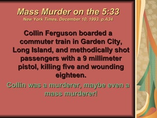 Mass Murder on the 5:33 New York Times, December 10, 1993. p.A34 Collin Ferguson boarded a commuter train in Garden City, Long Island, and methodically shot passengers with a 9 millimeter pistol, killing five and wounding eighteen. Collin was a murderer, maybe even a mass murderer! 