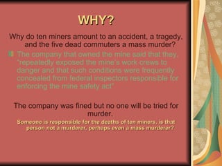 WHY? Why do ten miners amount to an accident, a tragedy, and the five dead commuters a mass murder? The company that owned the mine said that they, “repeatedly exposed the mine’s work crews to danger and that such conditions were frequently concealed from federal inspectors responsible for enforcing the mine safety act” The company was fined but no one will be tried for murder. Someone is responsible for the deaths of ten miners, is that person not a murderer, perhaps even a mass murderer? 