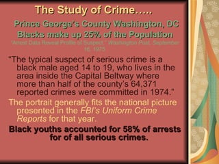 The Study of Crime…..    Prince George’s County Washington, DC Blacks make up 25% of the Population “Arrest Data Reveal Profile of Suspect.”  Washington Post, September 16, 1975. “ The typical suspect of serious crime is a black male aged 14 to 19, who lives in the area inside the Capital Beltway where more than half of the county’s 64,371 reported crimes were committed in 1974.” The portrait generally fits the national picture presented in the  FBI’s Uniform Crime Reports  for that year.  Black youths accounted for 58% of arrests for of all serious crimes. 