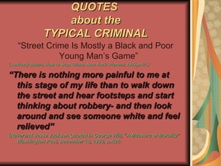 QUOTES  about the TYPICAL CRIMINAL “ Street Crime Is Mostly a Black and Poor Young Man’s Game”  ( Anthony Bouza, How to Stop Crime. New York: Plenum, 1993,p.57.) “ There is nothing more painful to me at this stage of my life than to walk down the street and hear footsteps and start thinking about robbery- and then look around and see someone white and feel relieved” (Reverend Jesse Jackson Quoted in George Will, “A Measure of Morality” Washington Post, December 16, 1993, p.A25. 