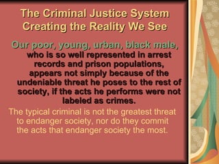 The Criminal Justice System Creating the Reality We See Our poor, young, urban, black male,  who is so well represented in arrest records and prison populations, appears not simply because of the undeniable threat he poses to the rest of society, if the acts he performs were not labeled as crimes. The typical criminal is not the greatest threat to endanger society, nor do they commit the acts that endanger society the most. 