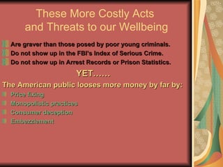 These More Costly Acts  and Threats to our Wellbeing Are graver than those posed by poor young criminals. Do not show up in the FBI’s Index of Serious Crime. Do not show up in Arrest Records or Prison Statistics. YET…… The American public looses more money by far by: Price fixing Monopolistic practices Consumer deception Embezzlement 