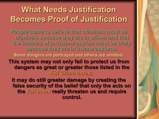 What Needs Justification Becomes Proof of Justification People come to believe that criminals must be criminals because they are in prison and that the inmates of an insane asylum must be crazy because they are in insane asylums. Some dangers are portrayed and others are omitted. This system may not only fail to protect us from dangers as great or greater those listed in the  FBI Crime Index;  It may do still greater damage by creating the false security of the belief that only the acts on the   FBI Index   really threaten us and require control. 