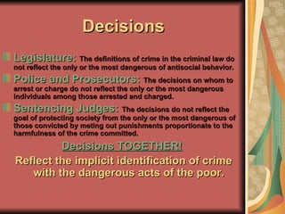 Decisions Legislature:   The definitions of crime in the criminal law do not reflect the only or the most dangerous of antisocial behavior. Police and Prosecutors:  The decisions on whom to arrest or charge do not reflect the only or the most dangerous individuals among those arrested and charged. Sentencing Judges:  The decisions do not reflect the goal of protecting society from the only or the most dangerous of those convicted by meting out punishments proportionate to the harmfulness of the crime committed. Decisions TOGETHER!   Reflect the implicit identification of crime with the dangerous acts of the poor. 