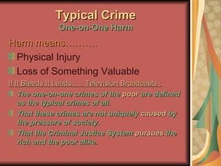 Typical Crime One-on-One Harm Harm means………. Physical Injury Loss of Something Valuable  If It Bleeds It Leads….. Television Broadcasts : The one-on-one crimes of the  poor  are defined   as the typical crimes of all. That these crimes are not uniquely  caused  by the pressure of society. That the Criminal Justice System  pursues  the rich and the poor alike. 