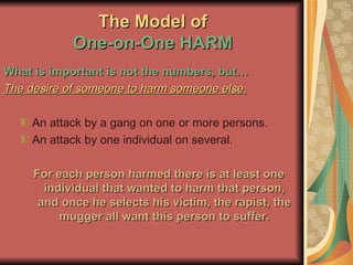 The Model of One-on-One HARM What is important is not the numbers, but… The desire of someone to harm someone else. An attack by a gang on one or more persons. An attack by one individual on several. For each person harmed there is at least one individual that wanted to harm that person, and once he selects his victim, the rapist, the mugger all want this person to suffer. 
