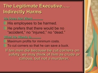 The Legitimate Executive….. Indirectly Harms He Does Not Want………. His employees to be harmed. He prefers that there would be no “accident,” no “injured,” no “dead.” What He Wants is……… Maximum profits for minimum costs. To cut corners so that he can save a buck. If ten men die because he cut corners on safety, we may think of him as crude or callous, but not a murderer. 