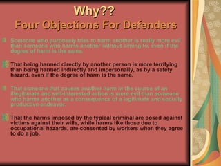 Why??   Four Objections For Defenders Someone who purposely tries to harm another is really more evil than someone who harms another without aiming to, even if the degree of harm is the same. That being harmed directly by another person is more terrifying than being harmed indirectly and impersonally, as by a safety hazard, even if the degree of harm is the same. That someone that causes another harm in the course of an illegitimate and self-interested action is more evil than someone who harms another as a consequence of a legitimate and socially productive endeavor. That the harms imposed by the typical criminal are posed against victims against their wills, while harms like those due to occupational hazards, are consented by workers when they agree to do a job. 