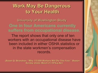 Work May Be Dangerous  to Your Health University of Washington Study   One in four Americans currently suffers from occupational disease. The report shows that only one of ten workers with an occupational disease have been included in either OSHA statistics or in the state workmen’s compensation records. (Susan Q. Stranahan, “Why 115,000 Workers Will Die This Year,”  Boston Sunday Globe,  March 21,1976,p.A4.) 