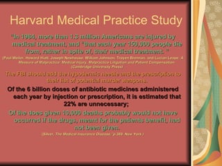 Harvard Medical Practice Study “ In 1984, more than 1.3 million Americans are injured by medical treatment, and “that each year 150,000 people die from, rather in spite of, their medical treatment. “ (Paul Weiler, Howard Hiatt, Joseph Newhouse, William Johnson, Troyen Brennan, and Lucian Leape,  A Measure of Malpractice: Medical Injury, Malpractice Litigation and Patient Compensation. (Cambridge University Press) The FBI should add the hypodermic needle and the prescription to their list of potential murder weapons. Of the 6 billion doses of antibiotic medicines administered each year by injection or prescription, it is estimated that 22% are unnecessary;  Of the does given 10,000 deaths probably would not have occurred if the drugs, meant for the patients benefit, had not been given. (Silver,  The Medical Insurance Disease,”p.369. New York ) 