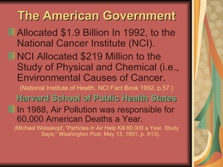The American Government Allocated $1.9 Billion In 1992, to the National Cancer Institute (NCI). NCI Allocated $219 Million to the Study of Physical and Chemical (i.e., Environmental Causes of Cancer. (National Institute of Health, NCI Fact Book 1992, p.57.) Harvard School of Public Health States In 1988, Air Pollution was responsible for 60,000 American Deaths a Year. (Michael Weisskopf, “Particles in Air Help Kill 60,000 a Year, Study Says,”  Washington Post , May 13, 1991, p. A13). 