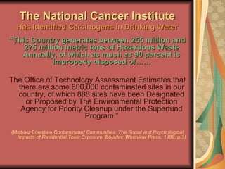 The National Cancer Institute Has Identified Carcinogens in Drinking Water “ This Country generates between 255 million and 275 million metric tons of Hazardous Waste Annually, of which as much as 90 percent is improperly disposed of…… The Office of Technology Assessment Estimates that there are some 600,000 contaminated sites in our country, of which 888 sites have been Designated or Proposed by The Environmental Protection Agency for Priority Cleanup under the Superfund Program.” (Michael Edelstein, Contaminated Communities: The Social and Psychological Impacts of Residential Toxic Exposure. Boulder: Westview Press, 1988, p.3) 