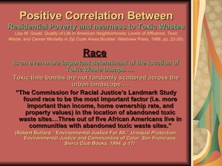Positive Correlation Between  Residential Poverty and nearness to Toxic Wastes (Jay M. Gould,  Quality of Life in American Neighborhoods: Levels of Affluence, Toxic Waste, and Cancer Mortality in Zip Code Areas  Boulder: Westview Press, 1986, pp. 22-28).   Race   Is an even more important determinant of the location of Toxic Waste Dumps….. Toxic time bombs are not randomly scattered across the urban landscape…. “ The Commission for Racial Justice’s Landmark Study found race to be the most important factor (i.e. more important than income, home ownership rate, and property values) in the location of abandoned toxic waste sites…Three out of five African Americans live in communities with abandoned toxic waste sites.” (Robert Bullard, “Environmental Justice For All.”  Unequal Protection: Environmental Justice and Communities of Color. San Francisco. Sierra Club Books, 1994, p.17)  